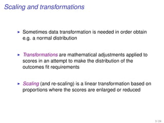 Scaling and transformations
Sometimes data transformation is needed in order obtain
e.g. a normal distribution
Transformations are mathematical adjustments applied to
scores in an attempt to make the distribution of the
outcomes ﬁt requirements
Scaling (and re-scaling) is a linear transformation based on
proportions where the scores are enlarged or reduced
3 / 24
 