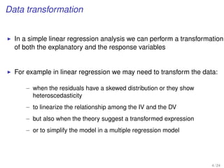 Data transformation
In a simple linear regression analysis we can perform a transformation
of both the explanatory and the response variables
For example in linear regression we may need to transform the data:
– when the residuals have a skewed distribution or they show
heteroscedasticity
– to linearize the relationship among the IV and the DV
– but also when the theory suggest a transformed expression
– or to simplify the model in a multiple regression model
4 / 24
 