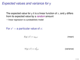 Expected values and variance for y
The expected value for y it is a linear function of x, and y differs
from its expected value by a random amount
ª linear regression is a probabilistic model
For x∗
= a particular value of x:
E(y | x∗
) = µy|x∗ (mean)
V(y | x∗
) = σ2
y|x∗ (variance)
8 / 28
 