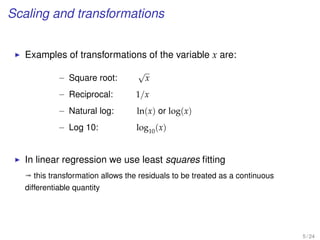 Scaling and transformations
Examples of transformations of the variable x are:
– Square root:
√
x
– Reciprocal: 1/x
– Natural log: ln(x) or log(x)
– Log 10: log10(x)
In linear regression we use least squares ﬁtting
ª this transformation allows the residuals to be treated as a continuous
differentiable quantity
5 / 24
 