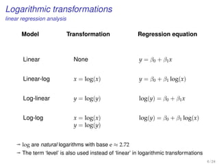 Logarithmic transformations
linear regression analysis
Model
Linear
Linear-log
Log-linear
Log-log
Transformation
None
x = log(x)
y = log(y)
x = log(x)
y = log(y)
Regression equation
y = β0 + β1x
y = β0 + β1 log(x)
log(y) = β0 + β1x
log(y) = β0 + β1 log(x)
ª log are natural logarithms with base e ≈ 2.72
ª The term ‘level’ is also used instead of ‘linear’ in logarithmic transformations
6 / 24
 