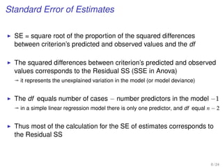Standard Error of Estimates
SE = square root of the proportion of the squared differences
between criterion’s predicted and observed values and the df
The squared differences between criterion’s predicted and observed
values corresponds to the Residual SS (SSE in Anova)
ª it represents the unexplained variation in the model (or model deviance)
The df equals number of cases − number predictors in the model −1
ª in a simple linear regression model there is only one predictor, and df equal n − 2
Thus most of the calculation for the SE of estimates corresponds to
the Residual SS
8 / 24
 