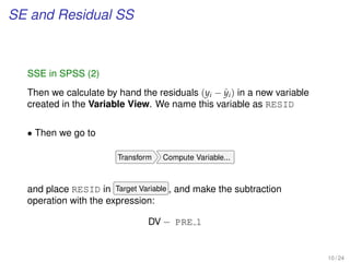 SE and Residual SS
SSE in SPSS (2)
Then we calculate by hand the residuals (yi − ˆyi) in a new variable
created in the Variable View. We name this variable as RESID
• Then we go to
Transform Compute Variable...
and place RESID in Target Variable , and make the subtraction
operation with the expression:
DV − PRE 1
10 / 24
 