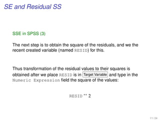 SE and Residual SS
SSE in SPSS (3)
The next step is to obtain the square of the residuals, and we the
recent created variable (named RESID) for this.
Thus transformation of the residual values to their squares is
obtained after we place RESID is in Target Variable and type in the
Numeric Expression ﬁeld the square of the values:
RESID ∗∗
2
11 / 24
 