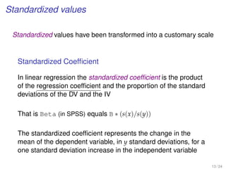 Standardized values
Standardized values have been transformed into a customary scale
Standardized Coefﬁcient
In linear regression the standardized coefﬁcient is the product
of the regression coefﬁcient and the proportion of the standard
deviations of the DV and the IV
That is Beta (in SPSS) equals B ∗ (s(x)/s(y))
The standardized coefﬁcient represents the change in the
mean of the dependent variable, in y standard deviations, for a
one standard deviation increase in the independent variable
13 / 24
 