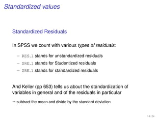Standardized values
Standardized Residuals
In SPSS we count with various types of residuals:
– RES 1 stands for unstandardized residuals
– SRE 1 stands for Studentized residuals
– ZRE 1 stands for standardized residuals
And Keller (pp 653) tells us about the standardization of
variables in general and of the residuals in particular
ª subtract the mean and divide by the standard deviation
14 / 24
 