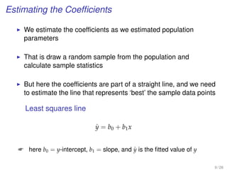 Estimating the Coefﬁcients
We estimate the coefﬁcients as we estimated population
parameters
That is draw a random sample from the population and
calculate sample statistics
But here the coefﬁcients are part of a straight line, and we need
to estimate the line that represents ‘best’ the sample data points
Least squares line
ˆy = b0 + b1x
 here b0 = y-intercept, b1 = slope, and ˆy is the ﬁtted value of y
9 / 28
 