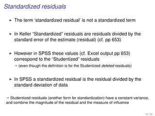 Standardized residuals
The term ‘standardized residual’ is not a standardized term
In Keller “Standardized” residuals are residuals divided by the
standard error of the estimate (residual) (cf. pp 653)
However in SPSS these values (cf. Excel output pp 653)
correspond to the “Studentized” residuals
ª (even though the deﬁnition is for the Studentized deleted residuals)
In SPSS a standardized residual is the residual divided by the
standard deviation of data
ª Studentized residuals (another form for standardization) have a constant variance,
and combine the magnitude of the residual and the measure of inﬂuence
16 / 24
 