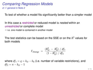 Comparing Regression Models
cf. F-general in Note 2
To test of whether a model ﬁts signiﬁcantly better than a simpler model
In this case a restricted or reduced model is nested within an
unrestricted or complete model
ª i.e. one model is contained in another model
The test statistics can be based on the SSE or on the R2 values for
both models
Fchange =
(R2
U − R2
R) / df1
(1 − R2
U) / df2
where df1 = q = kU − kR (i.e. number of variable restrictions), and
df2 = n − kU − 1
5 / 16
 