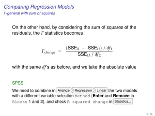 Comparing Regression Models
F-general with sum of squares
On the other hand, by considering the sum of squares of the
residuals, the F statistics becomes
Fchange =
(SSER − SSEU) / df1
SSEU / df2
with the same df’s as before, and we take the absolute value
SPSS
We need to combine in Analyze Regression Linear the two models
with a different variable selection Method (Enter and Remove in
Blocks 1 and 2), and check R squared change in Statistics...
6 / 16
 