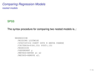 Comparing Regression Models
nested models
SPSS
The syntax procedure for comparing two nested models is..:
REGRESSION
/MISSING LISTWISE
/STATISTICS COEFF OUTS R ANOVA CHANGE
/CRITERIA=PIN(.05) POUT(.10)
/NOORIGIN
/DEPENDENT y
/METHOD=ENTER x1 x2
/METHOD=REMOVE x2.
7 / 16
 