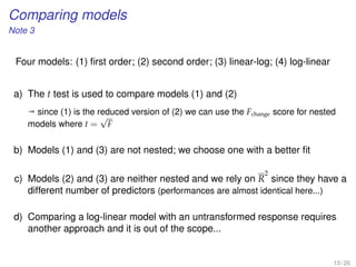 Comparing models
Note 3
Four models: (1) ﬁrst order; (2) second order; (3) linear-log; (4) log-linear
a) The t test is used to compare models (1) and (2)
ª since (1) is the reduced version of (2) we can use the Fchange score for nested
models where t =
√
F
b) Models (1) and (3) are not nested; we choose one with a better ﬁt
c) Models (2) and (3) are neither nested and we rely on R
2
since they have a
different number of predictors (performances are almost identical here...)
d) Comparing a log-linear model with an untransformed response requires
another approach and it is out of the scope...
13 / 20
 