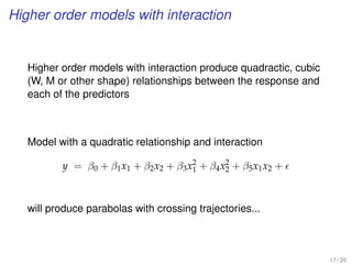 Higher order models with interaction
Higher order models with interaction produce quadractic, cubic
(W, M or other shape) relationships between the response and
each of the predictors
Model with a quadratic relationship and interaction
y = β0 + β1x1 + β2x2 + β3x2
1 + β4x2
2 + β5x1x2 +
will produce parabolas with crossing trajectories...
17 / 20
 