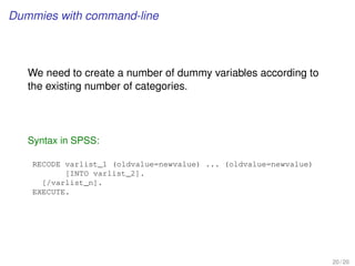 Dummies with command-line
We need to create a number of dummy variables according to
the existing number of categories.
Syntax in SPSS:
RECODE varlist_1 (oldvalue=newvalue) ... (oldvalue=newvalue)
[INTO varlist_2].
[/varlist_n].
EXECUTE.
20 / 20
 