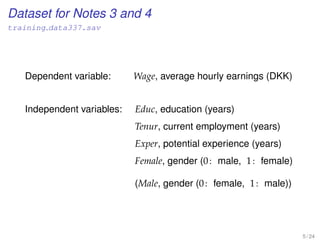 Dataset for Notes 3 and 4
training data337.sav
Dependent variable: Wage, average hourly earnings (DKK)
Independent variables: Educ, education (years)
Tenur, current employment (years)
Exper, potential experience (years)
Female, gender (0: male, 1: female)
(Male, gender (0: female, 1: male))
5 / 24
 
