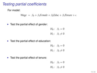Testing partial coefﬁcients
For model:
Wage = β0 + β1Female + β2Educ + β3Tenure +
Test the partial effect of gender:
H0 : β1 = 0
H1 : β1 = 0
Test the partial effect of education:
H0 : β2 = 0
H1 : β2 = 0
Test the partial effect of tenure:
H0 : β3 = 0
H1 : β3 = 0
10 / 24
 