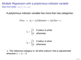 Multiple Regression with a polytomous indicator variable
Data from Keller xm16-02.sav
A polytomous indicator variable has more than two categories:
Price = β0 + β1Odometer + β2Color +
I1 =
1 if colour is white
0 otherwise.
I2 =
1 if colour is silver
0 otherwise.
• The reference category is ‘all other colours’ that is represented
whenever I1 = I2 = 0
18 / 24
 
