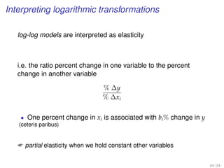 Interpreting logarithmic transformations
log-log models are interpreted as elasticity
i.e. the ratio percent change in one variable to the percent
change in another variable
% ∆y
% ∆xi
• One percent change in xi is associated with bi% change in y
(ceteris paribus)
 partial elasticity when we hold constant other variables
24 / 24
 