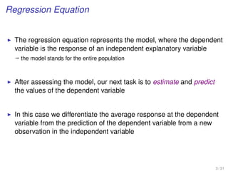Regression Equation
The regression equation represents the model, where the dependent
variable is the response of an independent explanatory variable
ª the model stands for the entire population
After assessing the model, our next task is to estimate and predict
the values of the dependent variable
In this case we differentiate the average response at the dependent
variable from the prediction of the dependent variable from a new
observation in the independent variable
3 / 31
 
