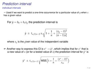 Prediction interval
individual intervals
ª Used if we want to predict a one-time occurrence for a particular value of y when x
has a given value
For ˆy = b0 + b1xg the prediction interval is
ˆy ± tα/2,n−2 s 1 +
1
n
+
(xg − x)2
(n − 1)s2
x
where xg is the given value of the independent variable
 Another way to express this CI is x∗
→ ˆy∗
, which implies that for x∗
that is
a new value of x (or for a tested value of x) the prediction interval for ˆy∗
is
ˆy∗
± tα/2,n−2 MSE 1 +
1
n
+
(x∗ − x)2
sxx
7 / 31
 