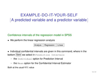EXAMPLE-DO-IT-YOUR-SELF
[A predicted variable and a predictor variable]
Conﬁdence intervals of the regression model in SPSS
• We perform the linear regression analysis
Analyze Regression Linear
• Individual conﬁdential intervals are given in this command, where in the
bottom Save we select in Prediction Intervals
– the Individual option for Prediction Interval
– the Mean option for the Conﬁdential Interval Estimator
Both at the usual 95% value
10 / 31
 