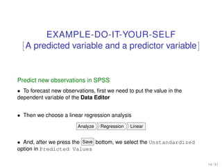 EXAMPLE-DO-IT-YOUR-SELF
[A predicted variable and a predictor variable]
Predict new observations in SPSS
• To forecast new observations, ﬁrst we need to put the value in the
dependent variable of the Data Editor
• Then we choose a linear regression analysis
Analyze Regression Linear
• And, after we press the Save bottom, we select the Unstandardized
option in Predicted Values
14 / 31
 