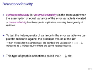 Heteroscedasticity
Heteroscedasticity (or heteroskedasticity) is the term used when
the assumption of equal variance of the error variable is violated
ª homoscedasticity has the opposite implication, meaning ‘homogeneity of
variance’
To test the heterogeneity of variance in the error variable we can
plot the residuals against the predicted values of the DV
ª then we look for the spreading of the points; if the variation in ei = yi − ˆyi
increases as yi increases, the errors are called heteroscedastic
This type of graph is sometimes called the ei − ˆyi plot
20 / 31
 