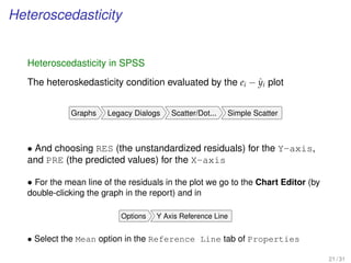 Heteroscedasticity
Heteroscedasticity in SPSS
The heteroskedasticity condition evaluated by the ei − ˆyi plot
Graphs Legacy Dialogs Scatter/Dot... Simple Scatter
• And choosing RES (the unstandardized residuals) for the Y-axis,
and PRE (the predicted values) for the X-axis
• For the mean line of the residuals in the plot we go to the Chart Editor (by
double-clicking the graph in the report) and in
Options Y Axis Reference Line
• Select the Mean option in the Reference Line tab of Properties
21 / 31
 