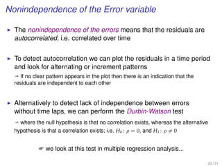 Nonindependence of the Error variable
The nonindependence of the errors means that the residuals are
autocorrelated, i.e. correlated over time
To detect autocorrelation we can plot the residuals in a time period
and look for alternating or increment patterns
ª If no clear pattern appears in the plot then there is an indication that the
residuals are independent to each other
Alternatively to detect lack of independence between errors
without time laps, we can perform the Durbin-Watson test
ª where the null hypothesis is that no correlation exists, whereas the alternative
hypothesis is that a correlation exists; i.e. H0 : ρ = 0, and H1 : ρ = 0
 we look at this test in multiple regression analysis...
22 / 31
 