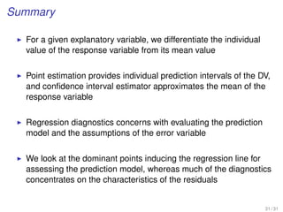 Summary
For a given explanatory variable, we differentiate the individual
value of the response variable from its mean value
Point estimation provides individual prediction intervals of the DV,
and conﬁdence interval estimator approximates the mean of the
response variable
Regression diagnostics concerns with evaluating the prediction
model and the assumptions of the error variable
We look at the dominant points inducing the regression line for
assessing the prediction model, whereas much of the diagnostics
concentrates on the characteristics of the residuals
31 / 31
 