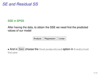 SE and Residual SS
SSE in SPSS
After having the data, to obtain the SSE we need ﬁrst the predicted
values of our model
Analyze Regression Linear
• And in Save choose the Unstandardized option in Predicted
Values
9 / 24
 