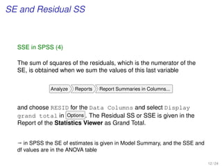 SE and Residual SS
SSE in SPSS (4)
The sum of squares of the residuals, which is the numerator of the
SE, is obtained when we sum the values of this last variable
Analyze Reports Report Summaries in Columns...
and choose RESID for the Data Columns and select Display
grand total in Options . The Residual SS or SSE is given in the
Report of the Statistics Viewer as Grand Total.
ª in SPSS the SE of estimates is given in Model Summary, and the SSE and
df values are in the ANOVA table
12 / 24
 