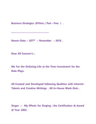 Business-Strategics @Films ( Part –Two ) .
..........................................................
Newer-Date :- 027th
– November – 2018 .
Dear All Concern’s ;
Me For the OnGoing-Life at the Time-Investment for the
Role-Plays.
All Created and Developed following Qualities with Inherint-
Talents and Creative-Writings . All In-House Work-Outs .
Singer :- My Efforts for Singing ; the Certification & Award
@ Year 2003.
 