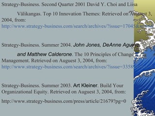 Strategy-Business. Second Quarter 2001 David Y. Choi and Liisa  Välikangas. Top 10 Innovation Themes: Retrieved on Auguest 3, 2004, from:  http://www.strategy-business.com/search/archives/?issue=17045&x=66&y=10 Strategy-Business. Summer 2004.  John Jones, DeAnne Aguirre,  and Matthew Calderone . The 10 Principles of Change Management. Retrieved on Auguest 3, 2004, from:  http://www.strategy-business.com/search/archives/?issue=3358981&x=87&y=7 Strategy-Business. Summer 2003.  Art Kleiner . Build Your  Organizational Equity. Retrieved on Auguest 3, 2004, from: http://www.strategy-business.com/press/article/21679?pg=0  