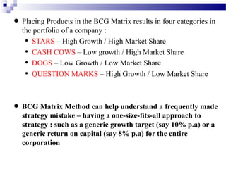 in the BCG
• Placing Products company : Matrix results in four categories in
the portfolio of a

•
•
•
•

STARS – High Growth / High Market Share
CASH COWS – Low growth / High Market Share
DOGS – Low Growth / Low Market Share
QUESTION MARKS – High Growth / Low Market Share

frequently
• BCG Matrix Method can help understand aapproach tomade
strategy mistake – having a one-size-fits-all
strategy : such as a generic growth target (say 10% p.a) or a
generic return on capital (say 8% p.a) for the entire
corporation

 