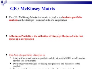 GE / McKinsey Matrix

•

•

•

The GE / McKinsey Matrix is a model to perform a business portfolio
analysis on the strategic Business Units of a corporation

A Business Portfolio is the collection of Strategic Business Units that
make up a corporation

The Aim of a portfolio Analysis is:

•
•

Analyse it’s current business portfolio and decide which SBU’s should receive
more or less investments
Develop growth strategies for adding new products and businesses to the
portfolio

 
