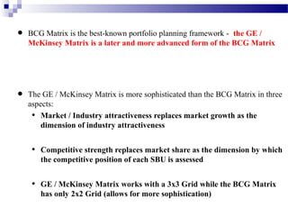 •

•

BCG Matrix is the best-known portfolio planning framework - the GE /
McKinsey Matrix is a later and more advanced form of the BCG Matrix

The GE / McKinsey Matrix is more sophisticated than the BCG Matrix in three
aspects:
• Market / Industry attractiveness replaces market growth as the
dimension of industry attractiveness

•

Competitive strength replaces market share as the dimension by which
the competitive position of each SBU is assessed

•

GE / McKinsey Matrix works with a 3x3 Grid while the BCG Matrix
has only 2x2 Grid (allows for more sophistication)

 