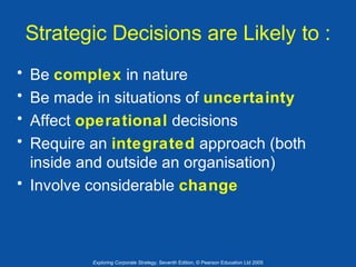Strategic Decisions are Likely to :
•
•
•
•

Be complex in nature
Be made in situations of uncertainty
Affect operational decisions
Require an integrated approach (both
inside and outside an organisation)
• Involve considerable change

Exploring Corporate Strategy, Seventh Edition, © Pearson Education Ltd 2005

 