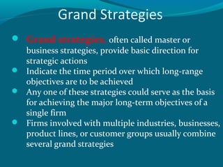 Grand Strategies
 Grand strategies, often called master or

business strategies, provide basic direction for
strategic actions
 Indicate the time period over which long-range
objectives are to be achieved
 Any one of these strategies could serve as the basis
for achieving the major long-term objectives of a
single firm
 Firms involved with multiple industries, businesses,
product lines, or customer groups usually combine
several grand strategies

 