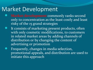 Market Development
 Market development commonly ranks second

only to concentration as the least costly and least
risky of the 15 grand strategies
 It consists of marketing present products, often
with only cosmetic modifications, to customers
in related market areas by adding channels of
distribution or by changing the content of
advertising or promotion
 Frequently, changes in media selection,
promotional appeals, and distribution are used to
initiate this approach

 