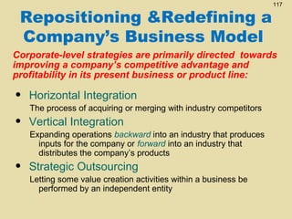 Repositioning &Redefining a
Company’s Business Model

117

Corporate-level strategies are primarily directed towards
improving a company’s competitive advantage and
profitability in its present business or product line:

•

Horizontal Integration

•

Vertical Integration

•

Strategic Outsourcing

The process of acquiring or merging with industry competitors
Expanding operations backward into an industry that produces
inputs for the company or forward into an industry that
distributes the company’s products
Letting some value creation activities within a business be
performed by an independent entity

 