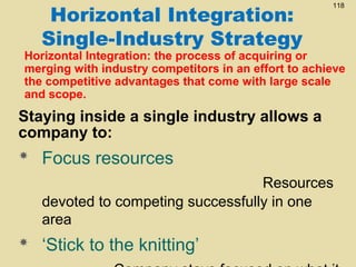 Horizontal Integration:
Single-Industry Strategy

118

Horizontal Integration: the process of acquiring or
merging with industry competitors in an effort to achieve
the competitive advantages that come with large scale
and scope.

Staying inside a single industry allows a
company to:


Focus resources
Resources
devoted to competing successfully in one
area



‘Stick to the knitting’

 