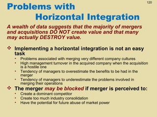 Problems with
Horizontal Integration

120

A wealth of data suggests that the majority of mergers
and acquisitions DO NOT create value and that many
may actually DESTROY value.
 Implementing a horizontal integration is not an easy
task
•
•
•
•

Problems associated with merging very different company cultures
High management turnover in the acquired company when the acquisition
is a hostile one
Tendency of managers to overestimate the benefits to be had in the
merger
Tendency of managers to underestimate the problems involved in
merging their operations

 The merger may be blocked if merger is perceived to:
•
•
•

Create a dominant competitor
Create too much industry consolidation
Have the potential for future abuse of market power

 