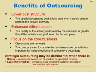 Benefits of Outsourcing

•
•
•

•
•
•
•

127

Lower cost structure
The specialist company cost is less than what it would cost to
perform the activity internally

Enhanced differentiation
The quality of the activity performed by the specialist is greater
than if the activity were performed by the company

Focus on the core business
Distractions are removed
The company can focus attention and resources on activities
important for value creation and competitive advantage

Strategic outsourcing may be detrimental when there is:

• Holdup – company becomes too dependent on specialist provider
• Loss of information – company loses important customer contact or
competitive information

 