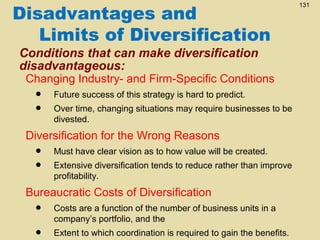 Disadvantages and
Limits of Diversification
Conditions that can make diversification
disadvantageous:

Changing Industry- and Firm-Specific Conditions

•
•

Future success of this strategy is hard to predict.
Over time, changing situations may require businesses to be
divested.

Diversification for the Wrong Reasons

•
•

Must have clear vision as to how value will be created.
Extensive diversification tends to reduce rather than improve
profitability.

Bureaucratic Costs of Diversification

•
•

Costs are a function of the number of business units in a
company’s portfolio, and the
Extent to which coordination is required to gain the benefits.

131

 