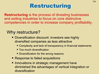 Restructuring

134

Restructuring is the process of divesting businesses
and exiting industries to focus on core distinctive
competencies in order to increase company profitability.

Why restructure?

• Diversification discount: investors see highly
diversified companies as less attractive

• Complexity and lack of transparency in financial statements
• Too much diversification
• Diversification for the wrong reasons

• Response to failed acquisitions
• Innovations in strategic management have

diminished the advantages of vertical integration or
diversification

 