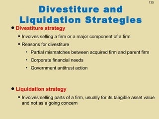 Divestiture and
Liquidation Strategies

135

• Divestiture strategy

• Involves selling a firm or a major component of a firm
• Reasons for divestiture
• Partial mismatches between acquired firm and parent firm
• Corporate financial needs
• Government antitrust action

• Liquidation strategy

• Involves selling parts of a firm, usually for its tangible asset value
and not as a going concern

 