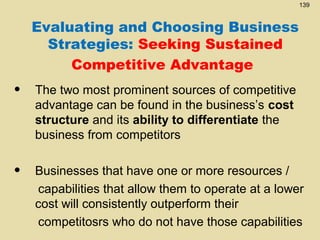 139

Evaluating and Choosing Business
Strategies: Seeking Sustained
Competitive Advantage

•

The two most prominent sources of competitive
advantage can be found in the business’s cost
structure and its ability to differentiate the
business from competitors

•

Businesses that have one or more resources /
capabilities that allow them to operate at a lower
cost will consistently outperform their
competitosrs who do not have those capabilities

 