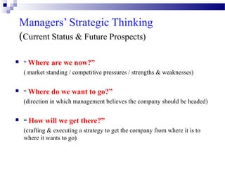 Managers’ Strategic Thinking
(Current Status & Future Prospects)


“ Where are we now?”
( market standing / competitive pressures / strengths & weaknesses)



“ Where do we want to go?”
(direction in which management believes the company should be headed)



“ How will we get there?”
(crafting & executing a strategy to get the company from where it is to
where it wants to go)

 