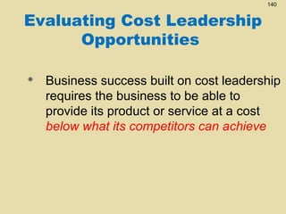 140

Evaluating Cost Leadership
Opportunities


Business success built on cost leadership
requires the business to be able to
provide its product or service at a cost
below what its competitors can achieve

 
